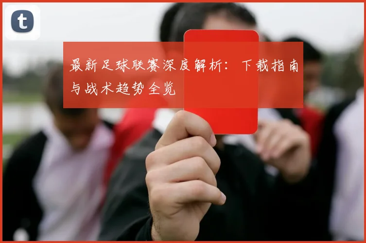 最新足球联赛深度解析:下载指南与战术趋势全览