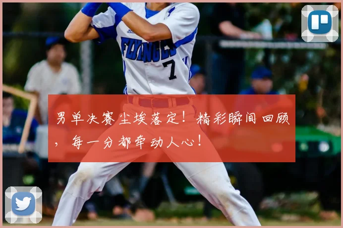男单决赛尘埃落定！精彩瞬间回顾，每一分都牵动人心！