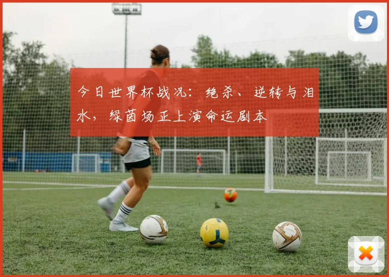 今日世界杯战况：绝杀、逆转与泪水，绿茵场正上演命运剧本