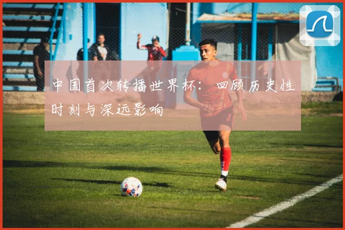 中国首次转播世界杯：回顾历史性时刻与深远影响