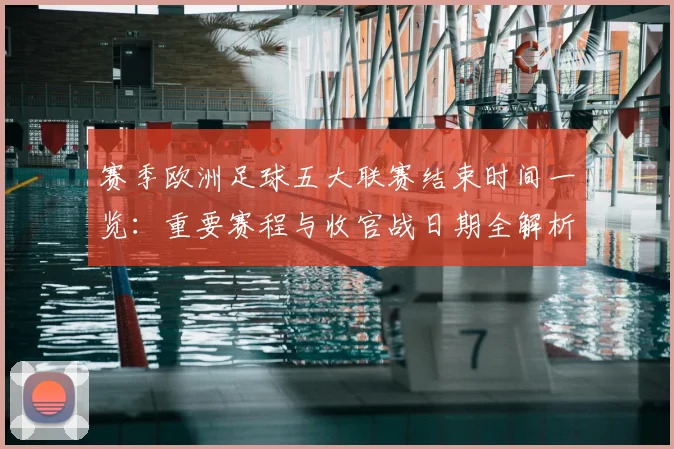 赛季欧洲足球五大联赛结束时间一览:重要赛程与收官战日期全解析