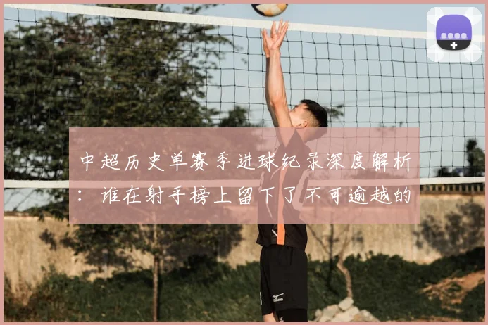 中超历史单赛季进球纪录深度解析:谁在射手榜上留下了不可逾越的巅峰?